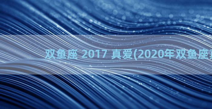 双鱼座 2017 真爱(2020年双鱼座真爱)